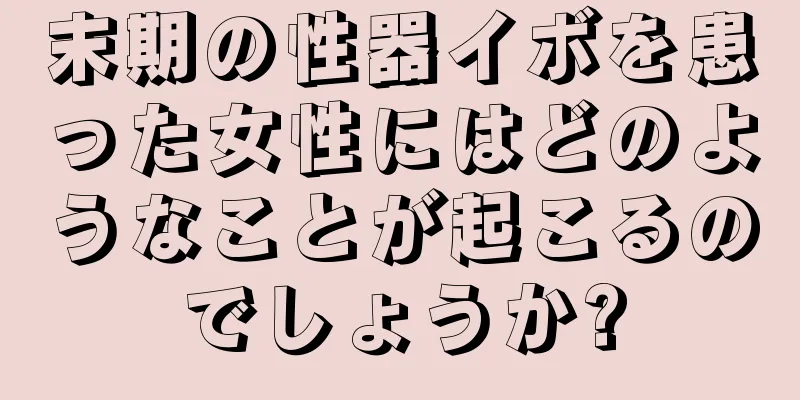 末期の性器イボを患った女性にはどのようなことが起こるのでしょうか?
