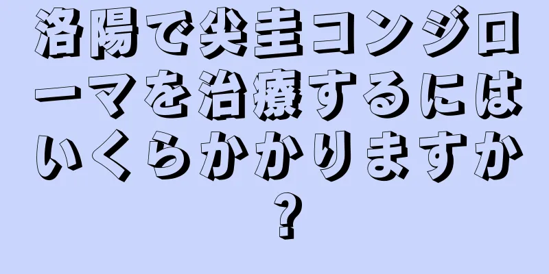 洛陽で尖圭コンジローマを治療するにはいくらかかりますか？