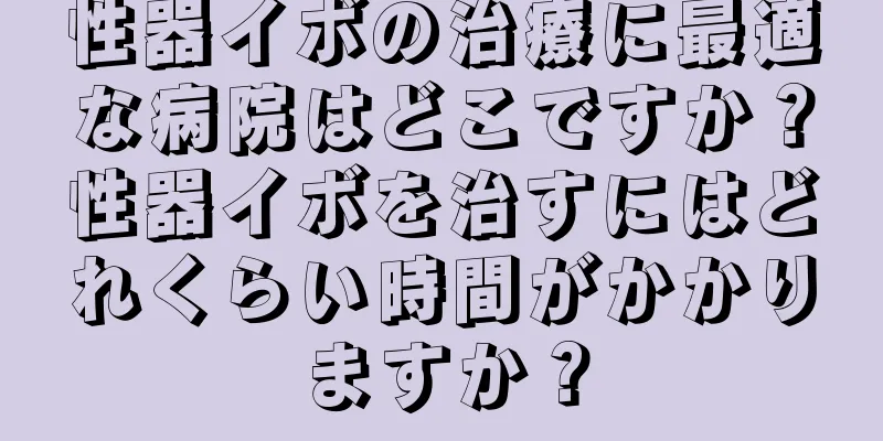 性器イボの治療に最適な病院はどこですか？性器イボを治すにはどれくらい時間がかかりますか？