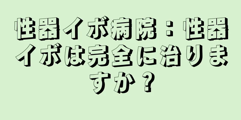 性器イボ病院：性器イボは完全に治りますか？