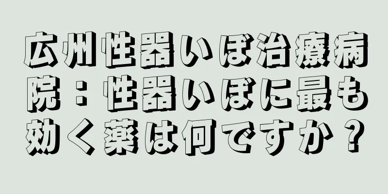 広州性器いぼ治療病院：性器いぼに最も効く薬は何ですか？
