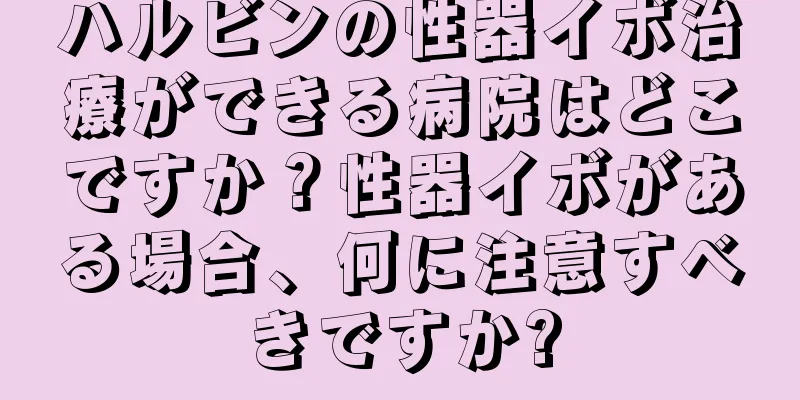 ハルビンの性器イボ治療ができる病院はどこですか？性器イボがある場合、何に注意すべきですか?