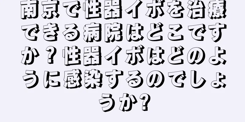 南京で性器イボを治療できる病院はどこですか？性器イボはどのように感染するのでしょうか?