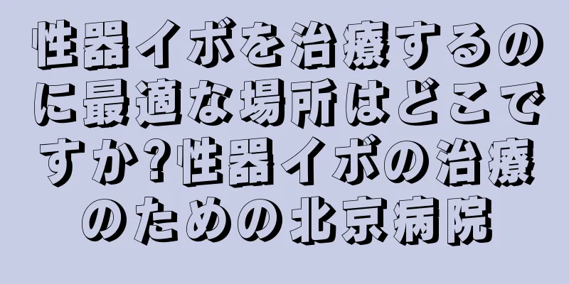 性器イボを治療するのに最適な場所はどこですか?性器イボの治療のための北京病院